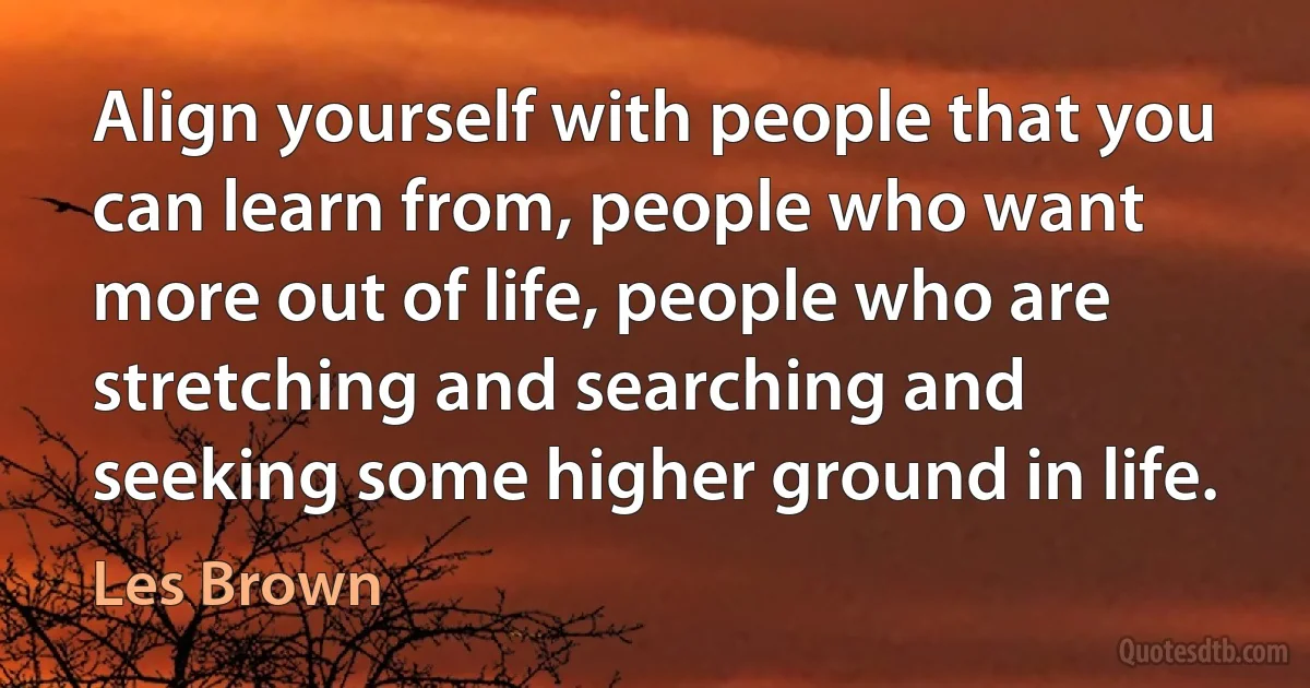 Align yourself with people that you can learn from, people who want more out of life, people who are stretching and searching and seeking some higher ground in life. (Les Brown)