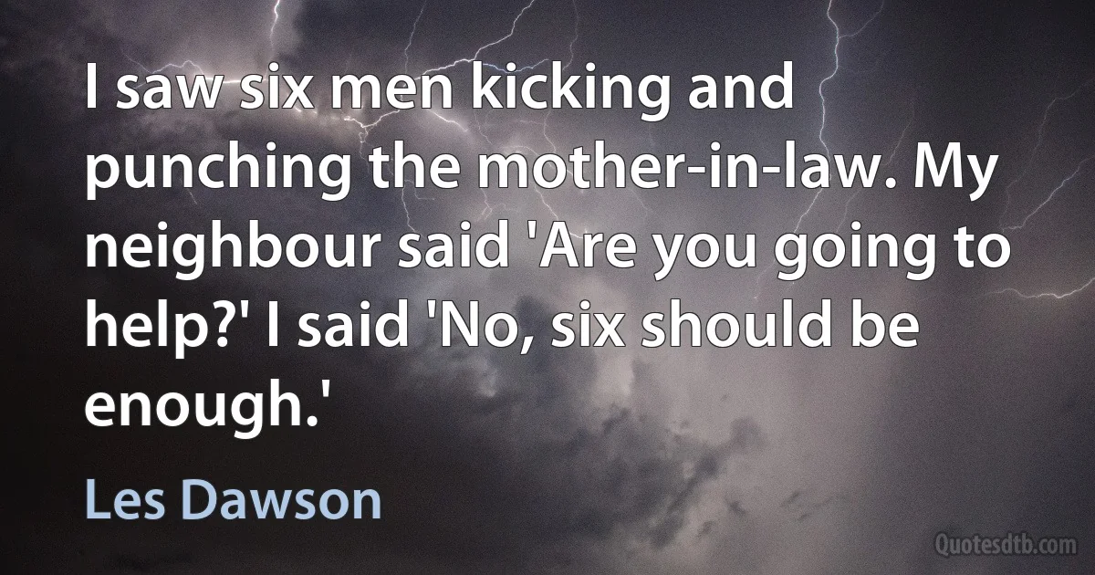 I saw six men kicking and punching the mother-in-law. My neighbour said 'Are you going to help?' I said 'No, six should be enough.' (Les Dawson)