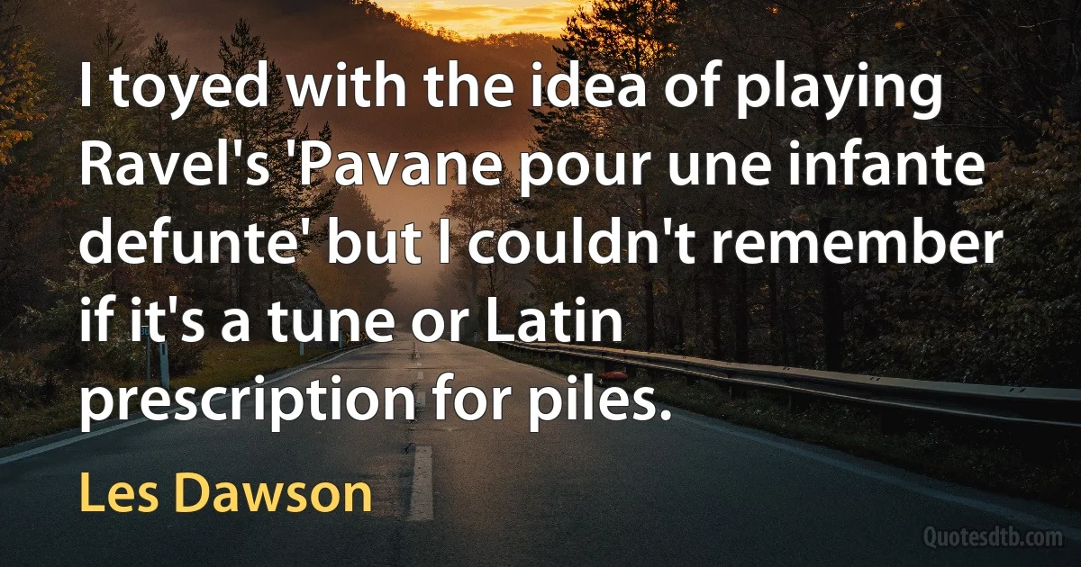 I toyed with the idea of playing Ravel's 'Pavane pour une infante defunte' but I couldn't remember if it's a tune or Latin prescription for piles. (Les Dawson)