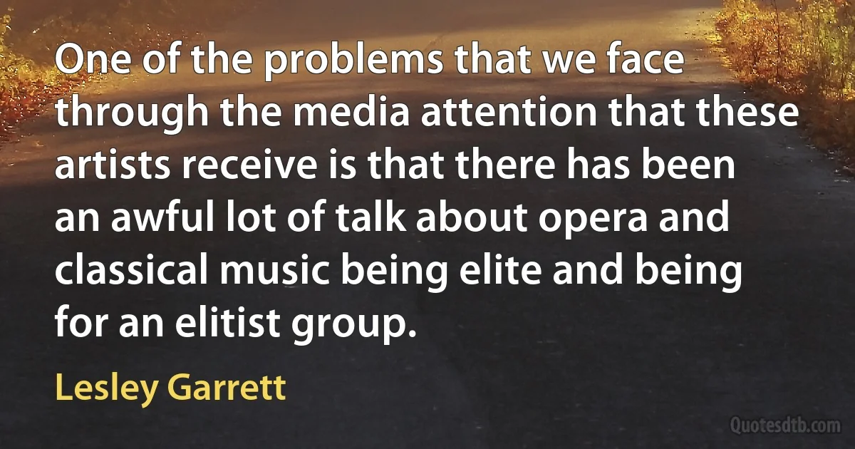 One of the problems that we face through the media attention that these artists receive is that there has been an awful lot of talk about opera and classical music being elite and being for an elitist group. (Lesley Garrett)