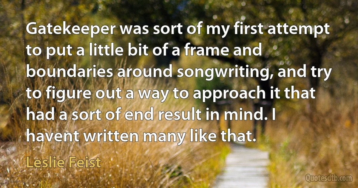 Gatekeeper was sort of my first attempt to put a little bit of a frame and boundaries around songwriting, and try to figure out a way to approach it that had a sort of end result in mind. I havent written many like that. (Leslie Feist)