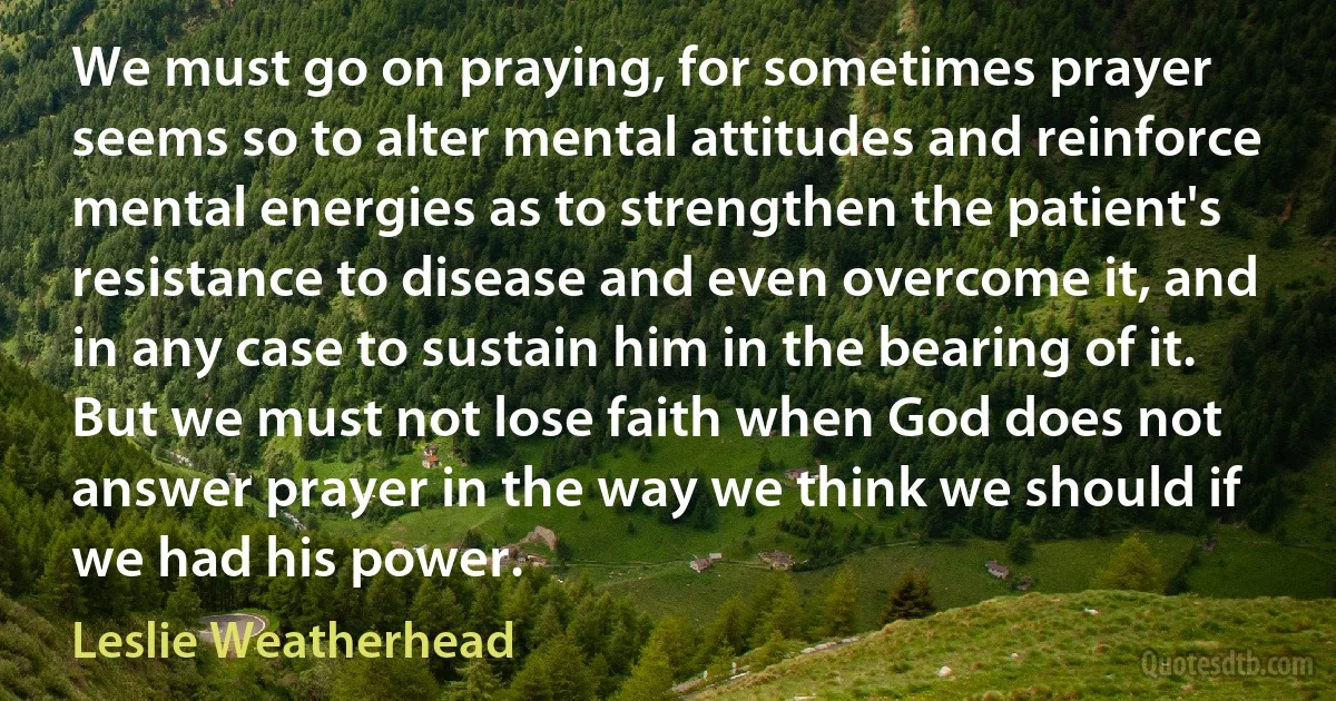 We must go on praying, for sometimes prayer seems so to alter mental attitudes and reinforce mental energies as to strengthen the patient's resistance to disease and even overcome it, and in any case to sustain him in the bearing of it. But we must not lose faith when God does not answer prayer in the way we think we should if we had his power. (Leslie Weatherhead)