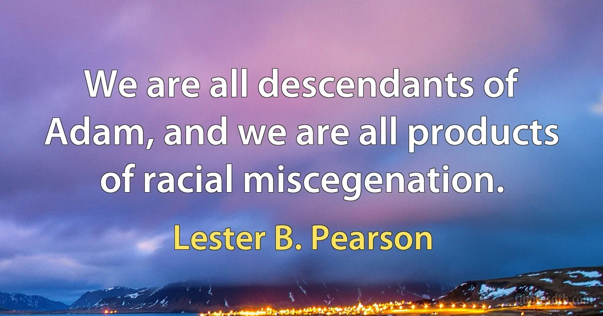 We are all descendants of Adam, and we are all products of racial miscegenation. (Lester B. Pearson)