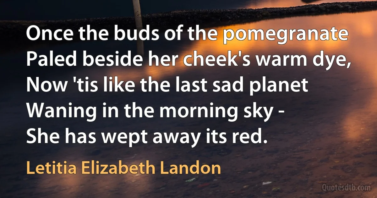 Once the buds of the pomegranate
Paled beside her cheek's warm dye,
Now 'tis like the last sad planet
Waning in the morning sky -
She has wept away its red. (Letitia Elizabeth Landon)