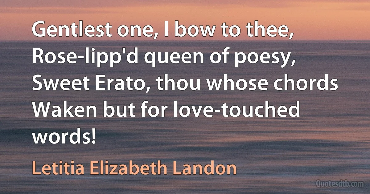 Gentlest one, I bow to thee,
Rose-lipp'd queen of poesy,
Sweet Erato, thou whose chords
Waken but for love-touched words! (Letitia Elizabeth Landon)