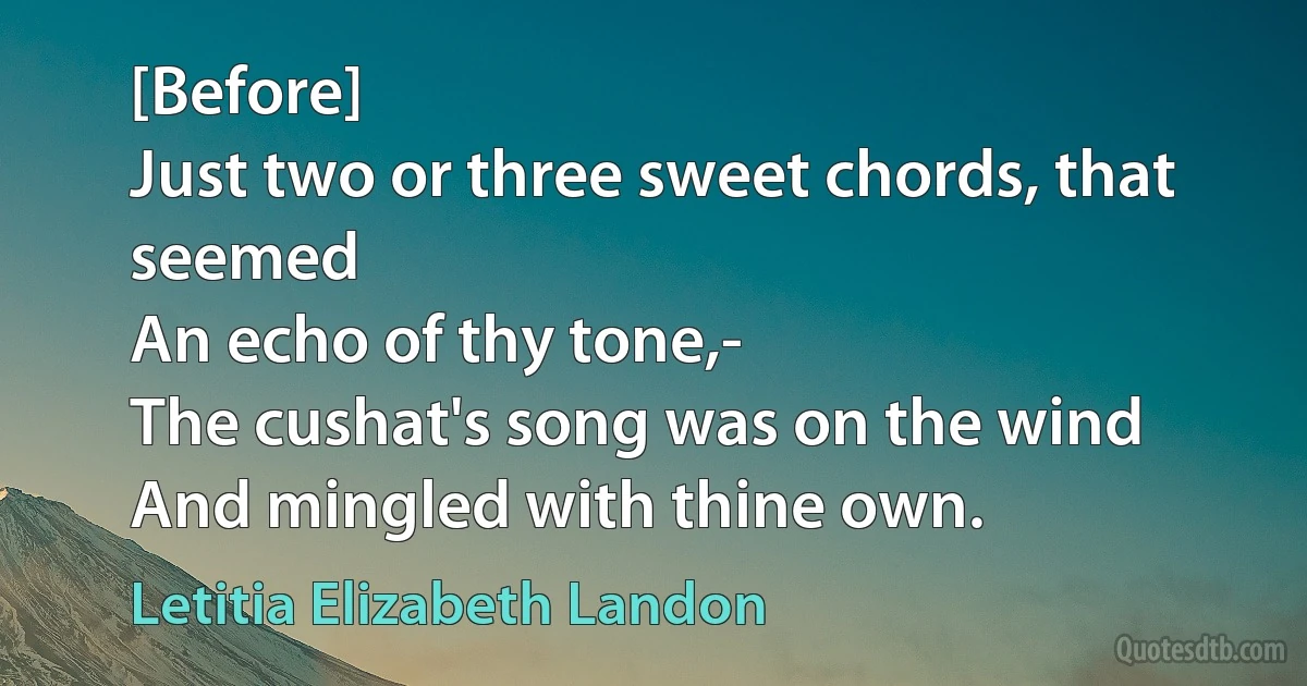 [Before]
Just two or three sweet chords, that seemed
An echo of thy tone,-
The cushat's song was on the wind
And mingled with thine own. (Letitia Elizabeth Landon)