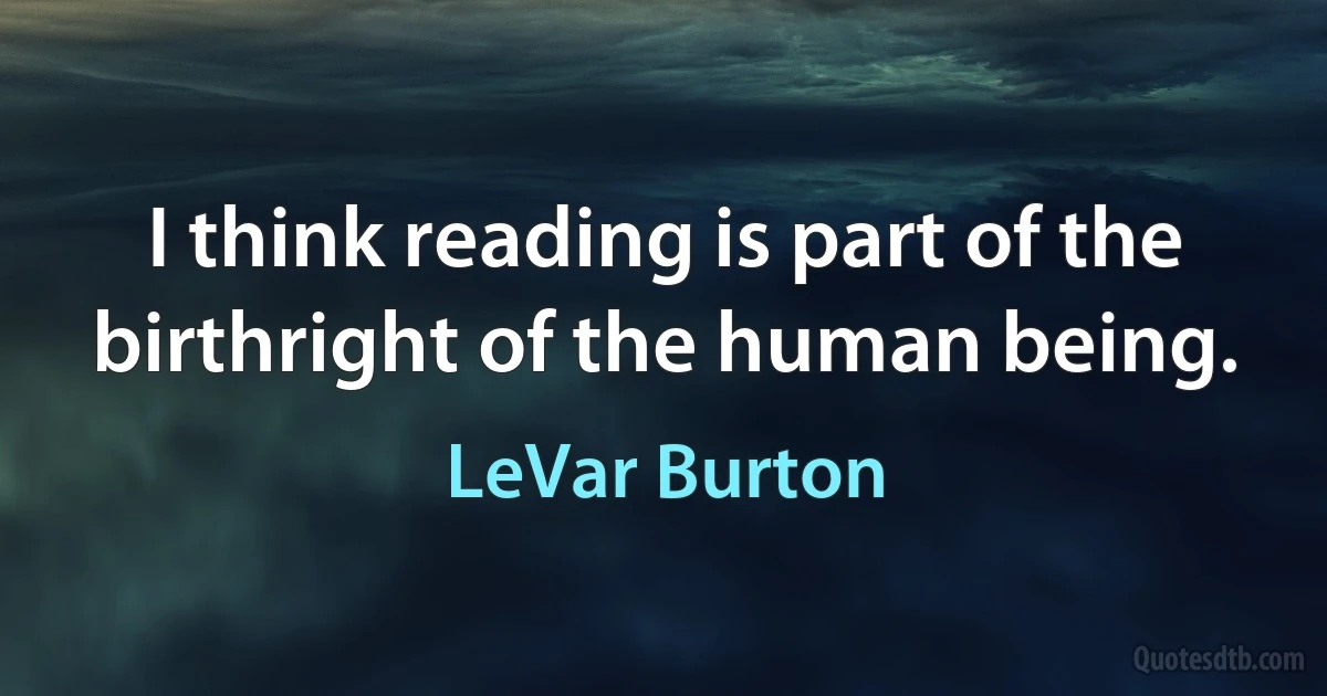 I think reading is part of the birthright of the human being. (LeVar Burton)