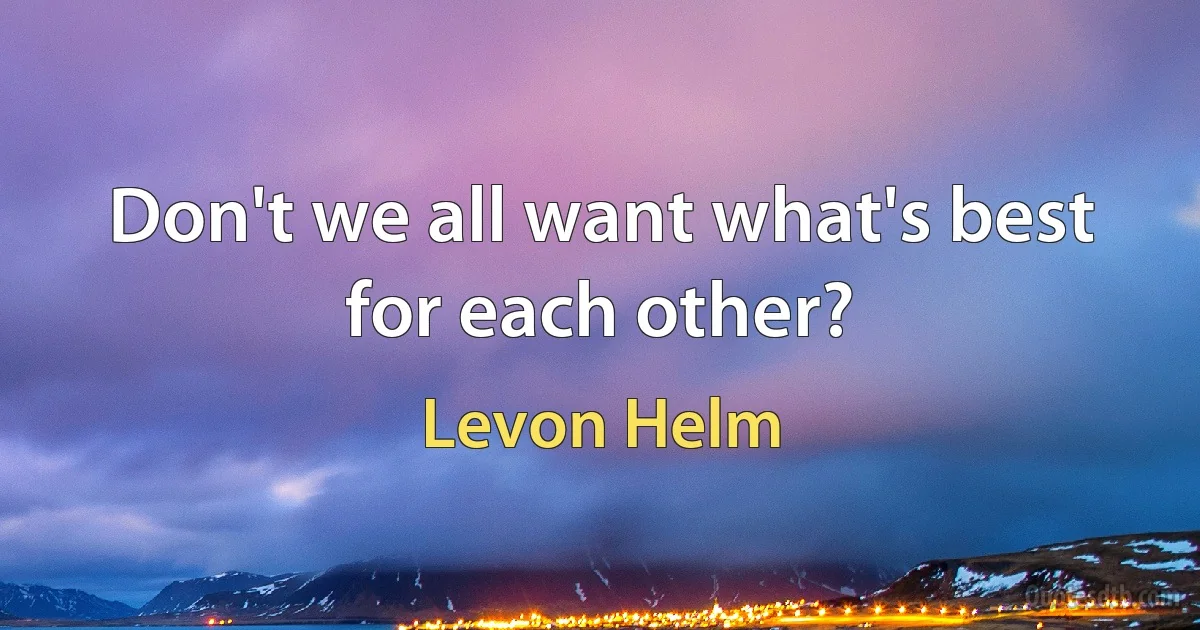 Don't we all want what's best for each other? (Levon Helm)