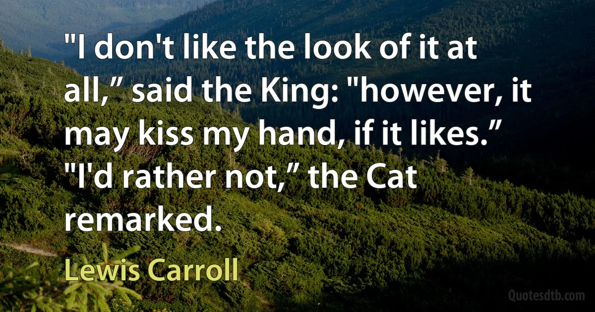 "I don't like the look of it at all,” said the King: "however, it may kiss my hand, if it likes.” "I'd rather not,” the Cat remarked. (Lewis Carroll)