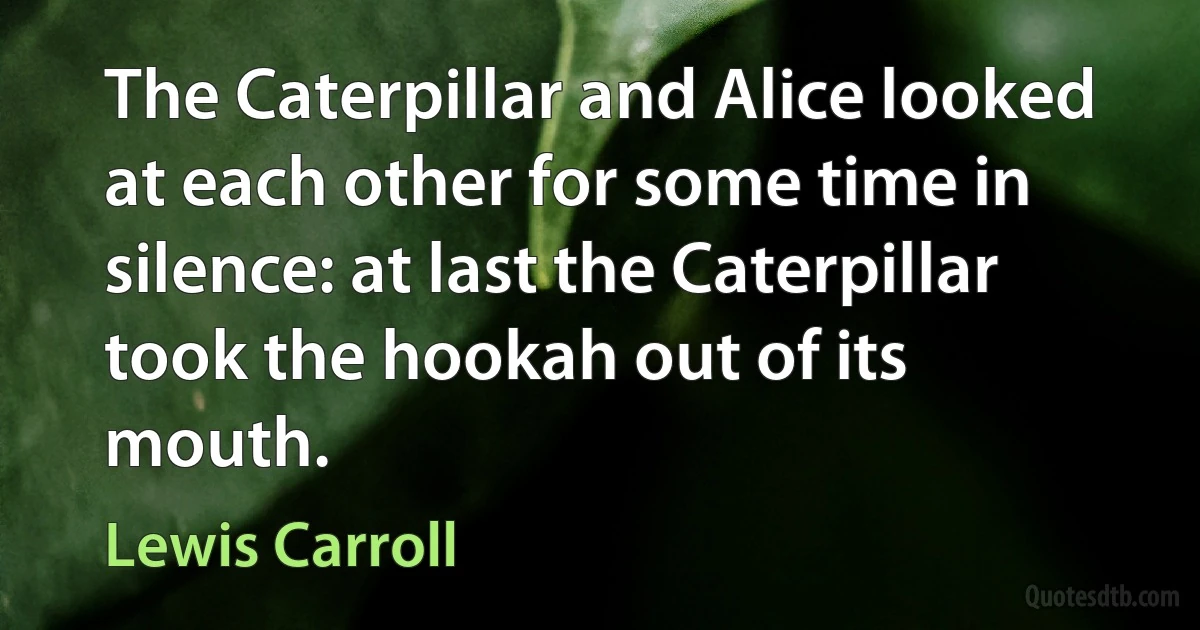 The Caterpillar and Alice looked at each other for some time in silence: at last the Caterpillar took the hookah out of its mouth. (Lewis Carroll)