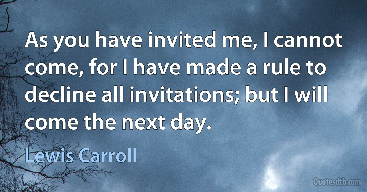 As you have invited me, I cannot come, for I have made a rule to decline all invitations; but I will come the next day. (Lewis Carroll)