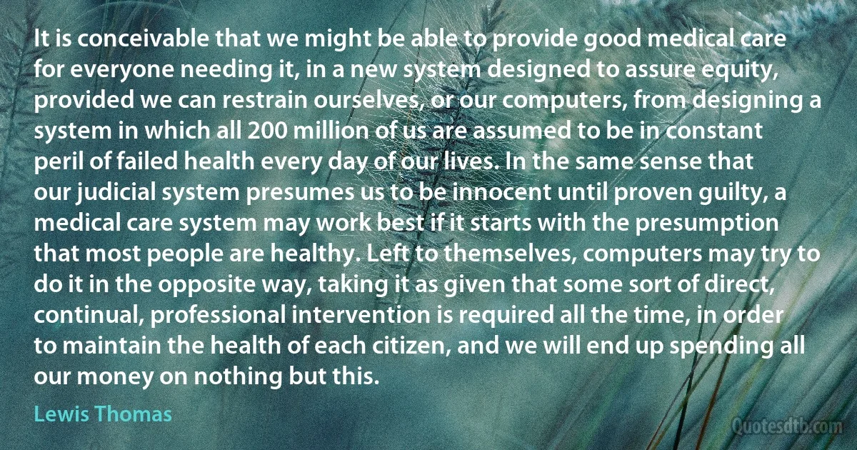 It is conceivable that we might be able to provide good medical care for everyone needing it, in a new system designed to assure equity, provided we can restrain ourselves, or our computers, from designing a system in which all 200 million of us are assumed to be in constant peril of failed health every day of our lives. In the same sense that our judicial system presumes us to be innocent until proven guilty, a medical care system may work best if it starts with the presumption that most people are healthy. Left to themselves, computers may try to do it in the opposite way, taking it as given that some sort of direct, continual, professional intervention is required all the time, in order to maintain the health of each citizen, and we will end up spending all our money on nothing but this. (Lewis Thomas)