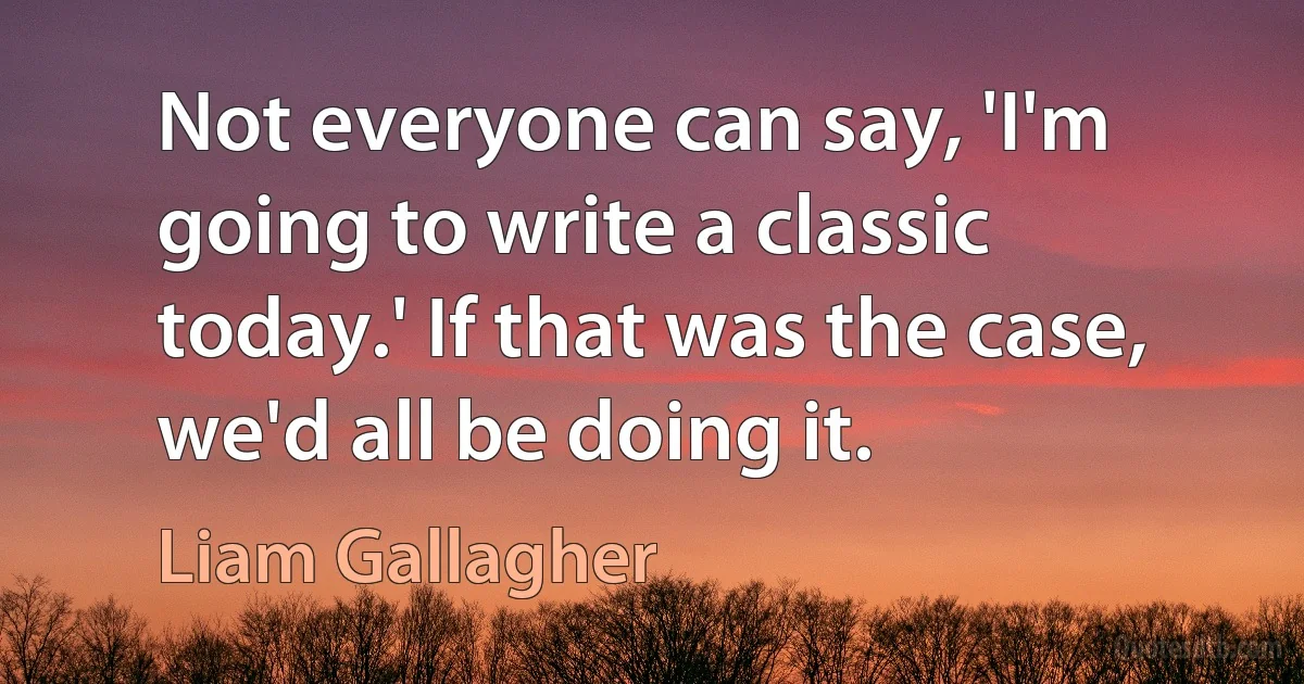 Not everyone can say, 'I'm going to write a classic today.' If that was the case, we'd all be doing it. (Liam Gallagher)