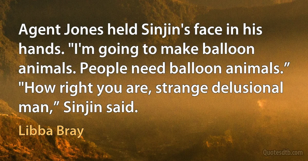 Agent Jones held Sinjin's face in his hands. "I'm going to make balloon animals. People need balloon animals.”
"How right you are, strange delusional man,” Sinjin said. (Libba Bray)