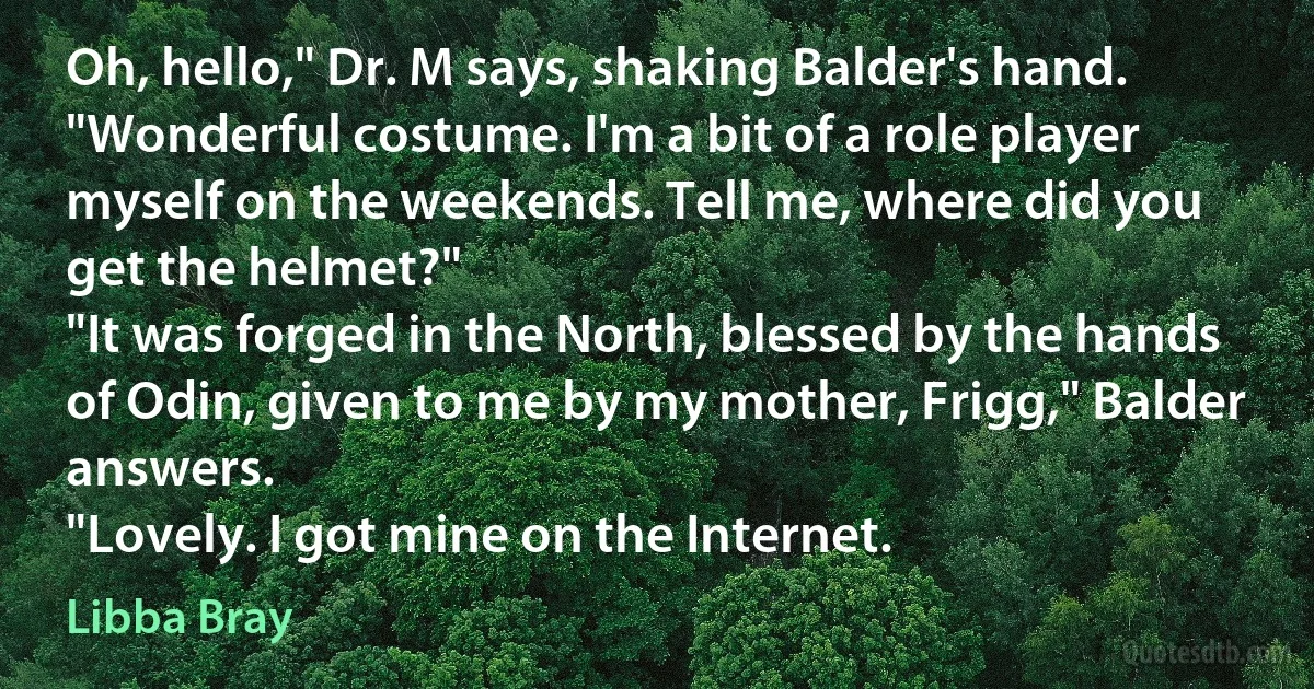 Oh, hello," Dr. M says, shaking Balder's hand. "Wonderful costume. I'm a bit of a role player myself on the weekends. Tell me, where did you get the helmet?"
"It was forged in the North, blessed by the hands of Odin, given to me by my mother, Frigg," Balder answers.
"Lovely. I got mine on the Internet. (Libba Bray)