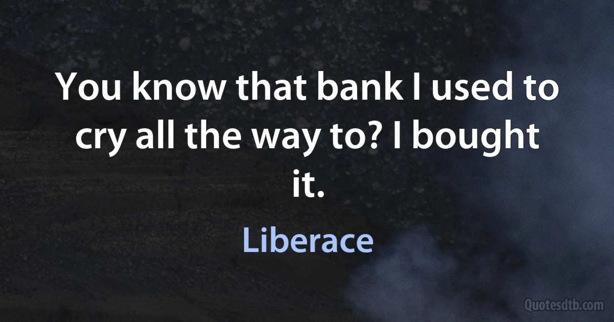 You know that bank I used to cry all the way to? I bought it. (Liberace)