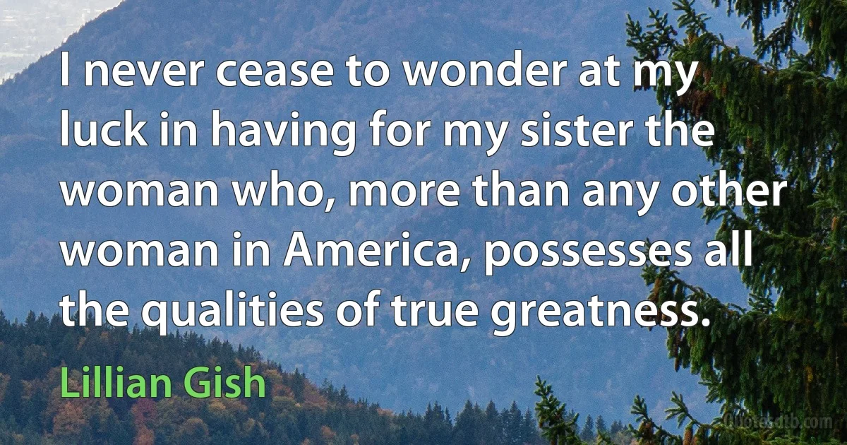 I never cease to wonder at my luck in having for my sister the woman who, more than any other woman in America, possesses all the qualities of true greatness. (Lillian Gish)