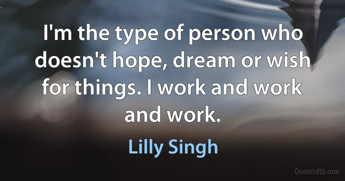 I'm the type of person who doesn't hope, dream or wish for things. I work and work and work. (Lilly Singh)