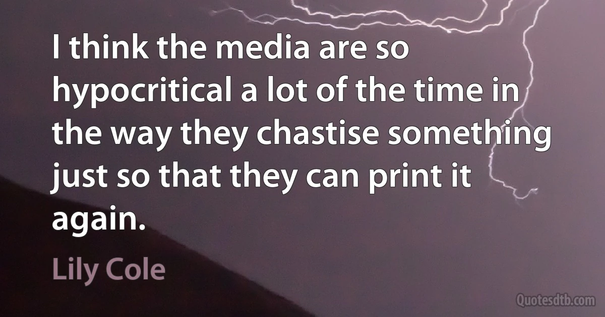 I think the media are so hypocritical a lot of the time in the way they chastise something just so that they can print it again. (Lily Cole)