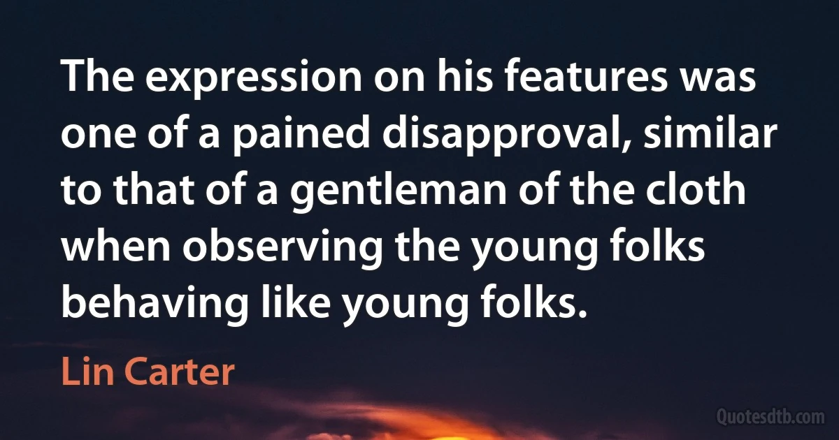 The expression on his features was one of a pained disapproval, similar to that of a gentleman of the cloth when observing the young folks behaving like young folks. (Lin Carter)