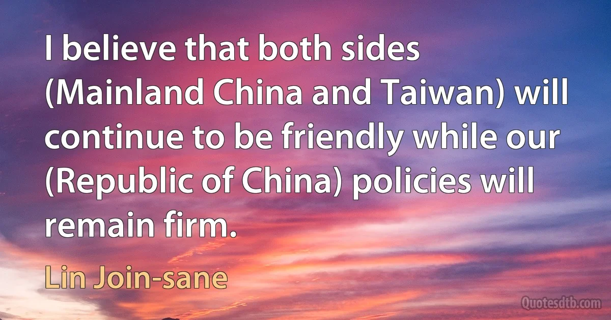 I believe that both sides (Mainland China and Taiwan) will continue to be friendly while our (Republic of China) policies will remain firm. (Lin Join-sane)