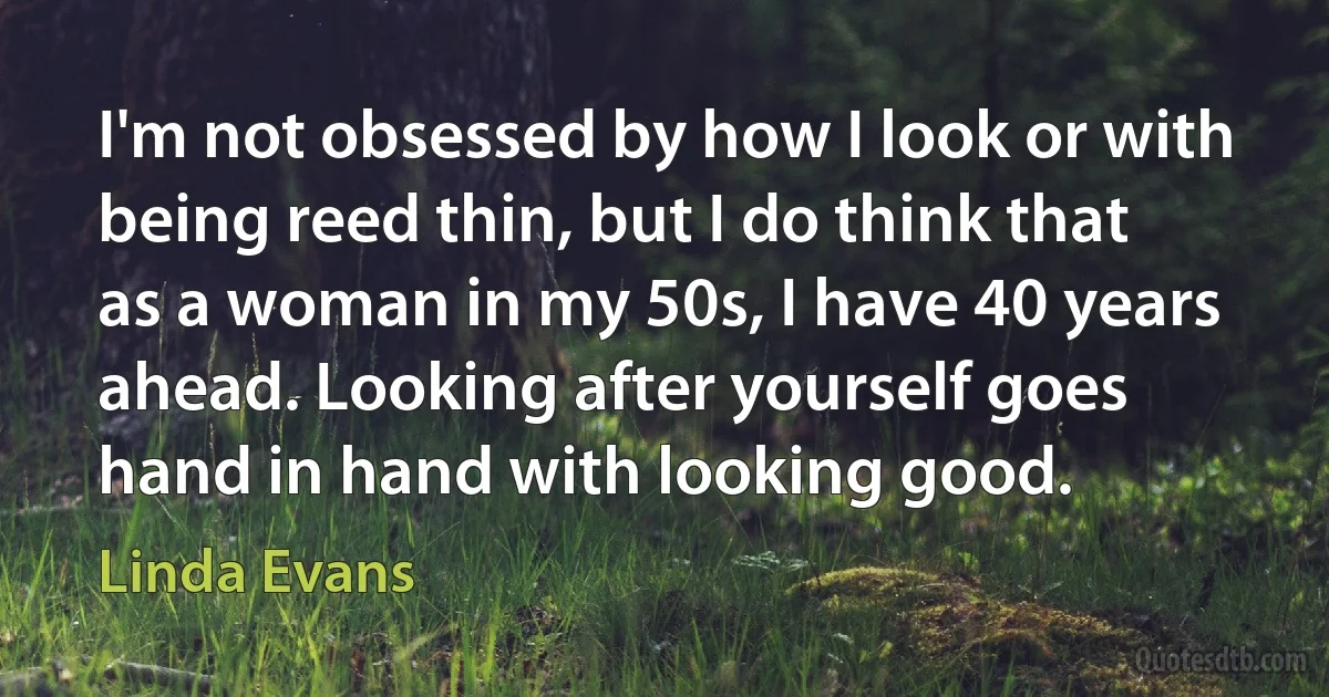 I'm not obsessed by how I look or with being reed thin, but I do think that as a woman in my 50s, I have 40 years ahead. Looking after yourself goes hand in hand with looking good. (Linda Evans)