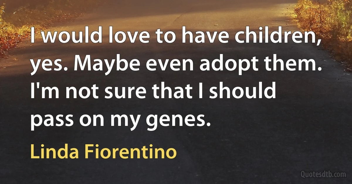 I would love to have children, yes. Maybe even adopt them. I'm not sure that I should pass on my genes. (Linda Fiorentino)