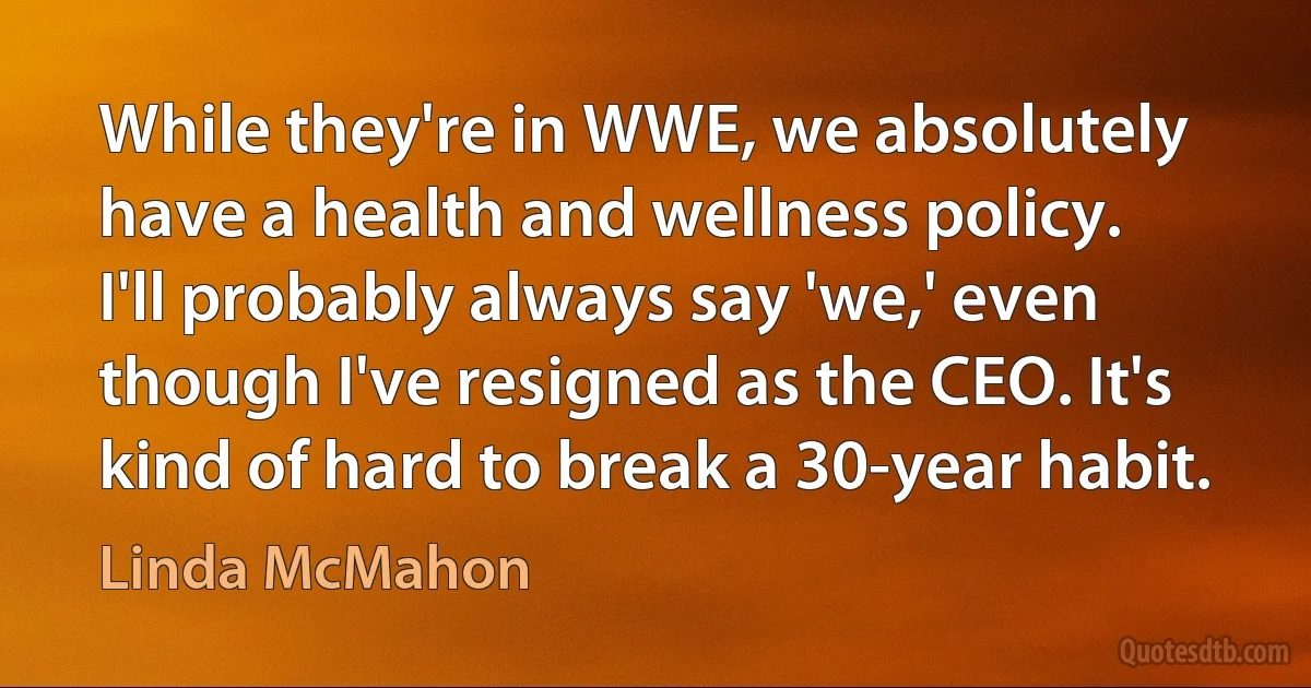 While they're in WWE, we absolutely have a health and wellness policy. I'll probably always say 'we,' even though I've resigned as the CEO. It's kind of hard to break a 30-year habit. (Linda McMahon)