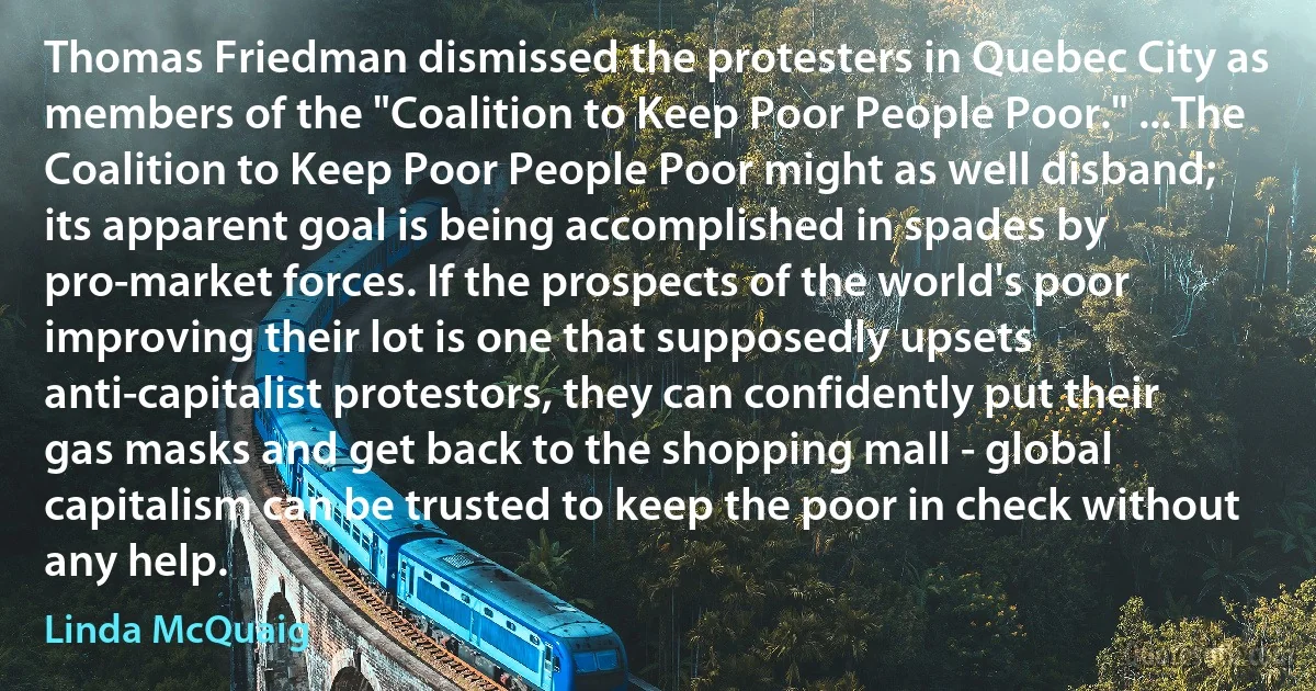 Thomas Friedman dismissed the protesters in Quebec City as members of the "Coalition to Keep Poor People Poor." ...The Coalition to Keep Poor People Poor might as well disband; its apparent goal is being accomplished in spades by pro-market forces. If the prospects of the world's poor improving their lot is one that supposedly upsets anti-capitalist protestors, they can confidently put their gas masks and get back to the shopping mall - global capitalism can be trusted to keep the poor in check without any help. (Linda McQuaig)