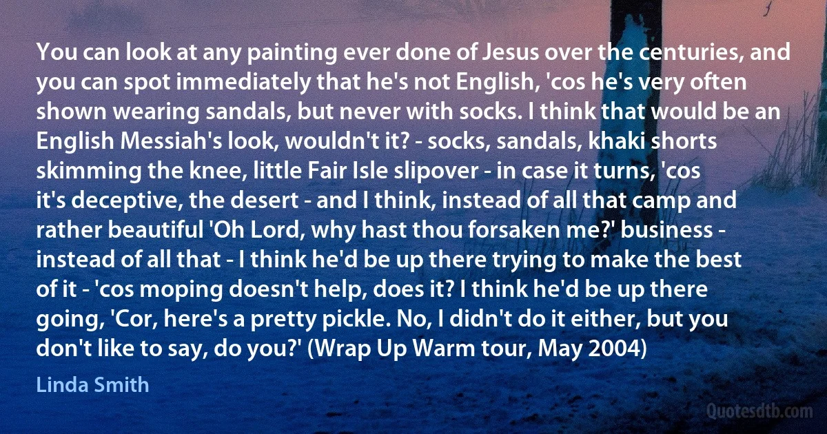 You can look at any painting ever done of Jesus over the centuries, and you can spot immediately that he's not English, 'cos he's very often shown wearing sandals, but never with socks. I think that would be an English Messiah's look, wouldn't it? - socks, sandals, khaki shorts skimming the knee, little Fair Isle slipover - in case it turns, 'cos it's deceptive, the desert - and I think, instead of all that camp and rather beautiful 'Oh Lord, why hast thou forsaken me?' business - instead of all that - I think he'd be up there trying to make the best of it - 'cos moping doesn't help, does it? I think he'd be up there going, 'Cor, here's a pretty pickle. No, I didn't do it either, but you don't like to say, do you?' (Wrap Up Warm tour, May 2004) (Linda Smith)