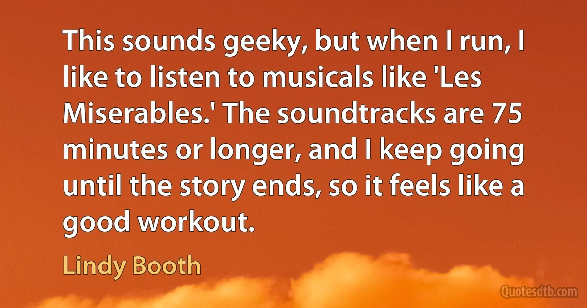 This sounds geeky, but when I run, I like to listen to musicals like 'Les Miserables.' The soundtracks are 75 minutes or longer, and I keep going until the story ends, so it feels like a good workout. (Lindy Booth)