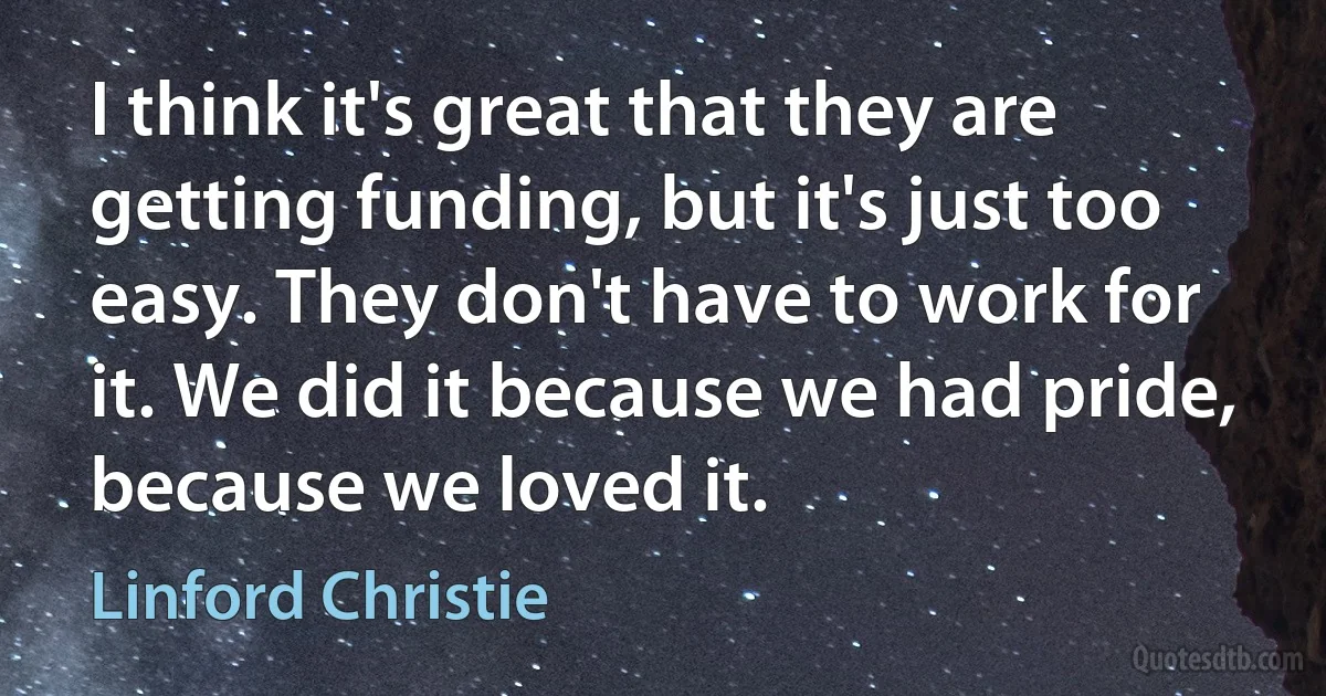 I think it's great that they are getting funding, but it's just too easy. They don't have to work for it. We did it because we had pride, because we loved it. (Linford Christie)