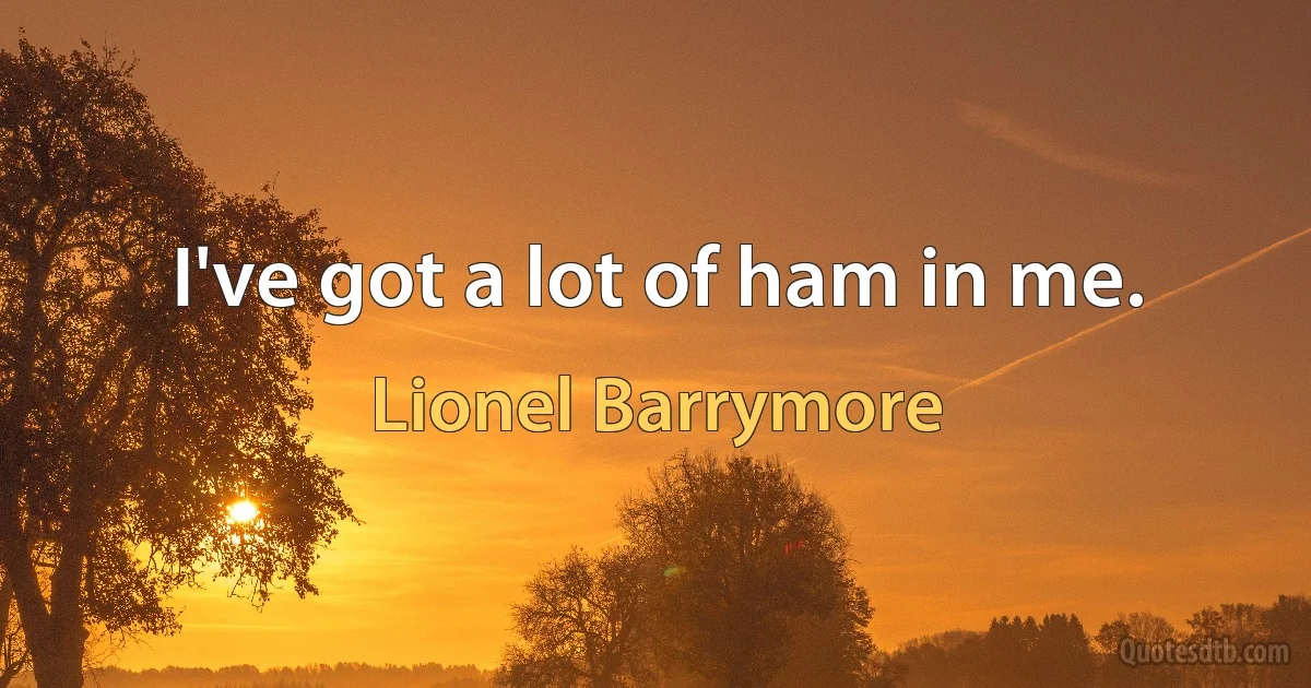 I've got a lot of ham in me. (Lionel Barrymore)