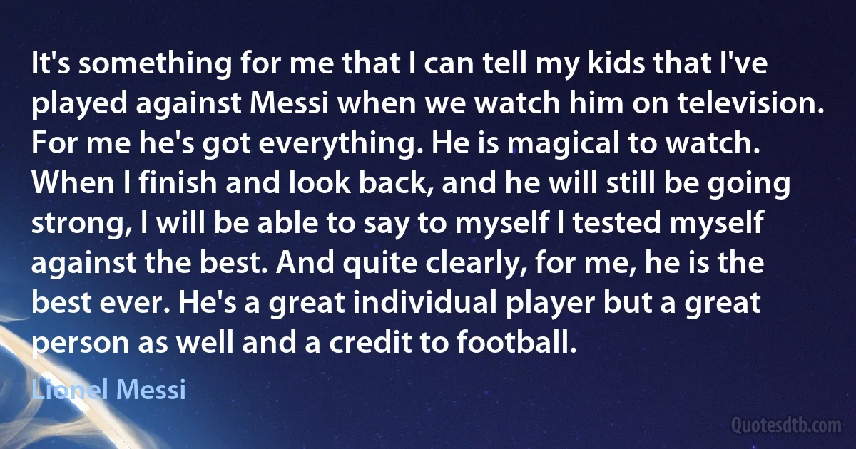 It's something for me that I can tell my kids that I've played against Messi when we watch him on television. For me he's got everything. He is magical to watch. When I finish and look back, and he will still be going strong, I will be able to say to myself I tested myself against the best. And quite clearly, for me, he is the best ever. He's a great individual player but a great person as well and a credit to football. (Lionel Messi)