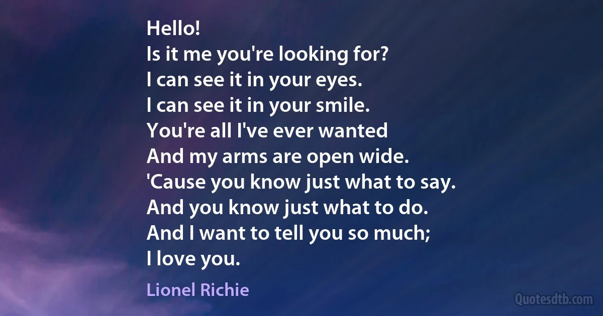 Hello!
Is it me you're looking for?
I can see it in your eyes.
I can see it in your smile.
You're all I've ever wanted
And my arms are open wide.
'Cause you know just what to say.
And you know just what to do.
And I want to tell you so much;
I love you. (Lionel Richie)