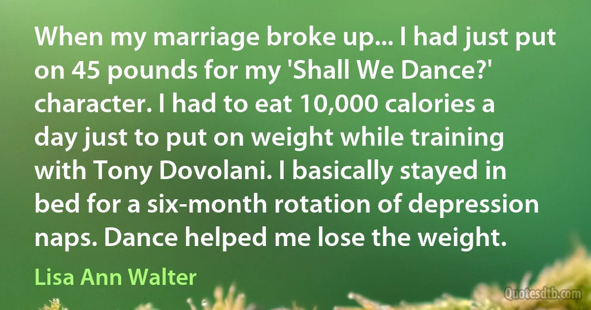 When my marriage broke up... I had just put on 45 pounds for my 'Shall We Dance?' character. I had to eat 10,000 calories a day just to put on weight while training with Tony Dovolani. I basically stayed in bed for a six-month rotation of depression naps. Dance helped me lose the weight. (Lisa Ann Walter)