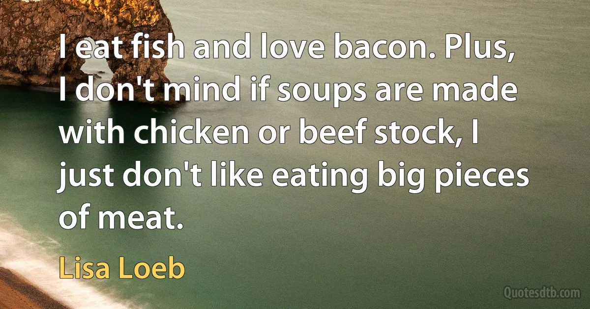 I eat fish and love bacon. Plus, I don't mind if soups are made with chicken or beef stock, I just don't like eating big pieces of meat. (Lisa Loeb)