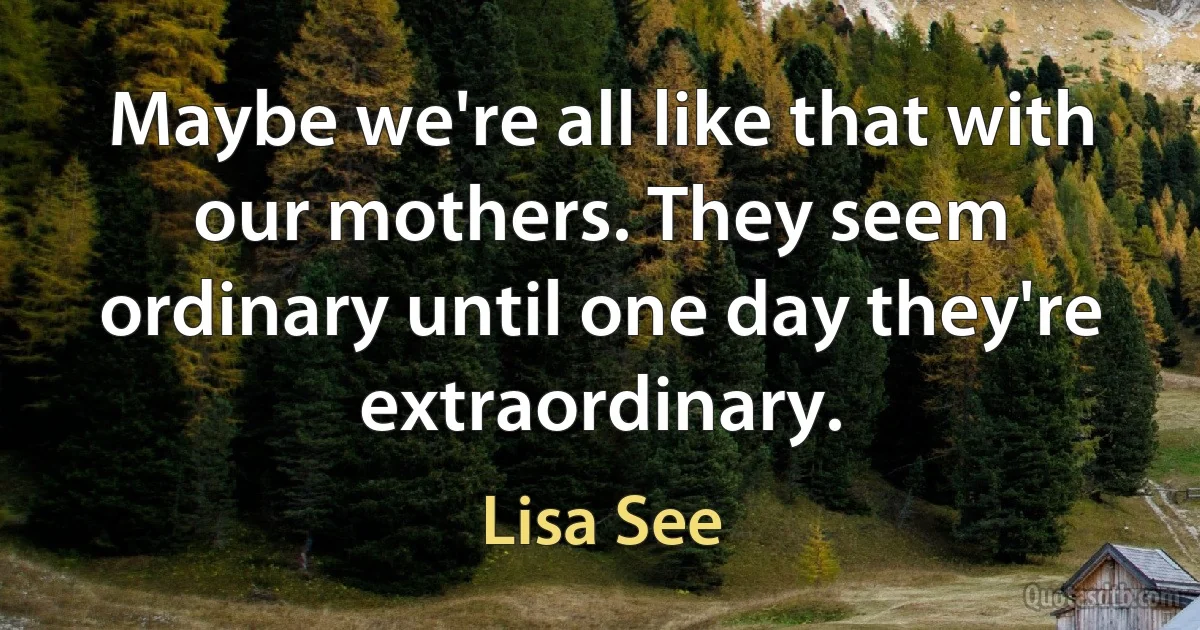 Maybe we're all like that with our mothers. They seem ordinary until one day they're extraordinary. (Lisa See)