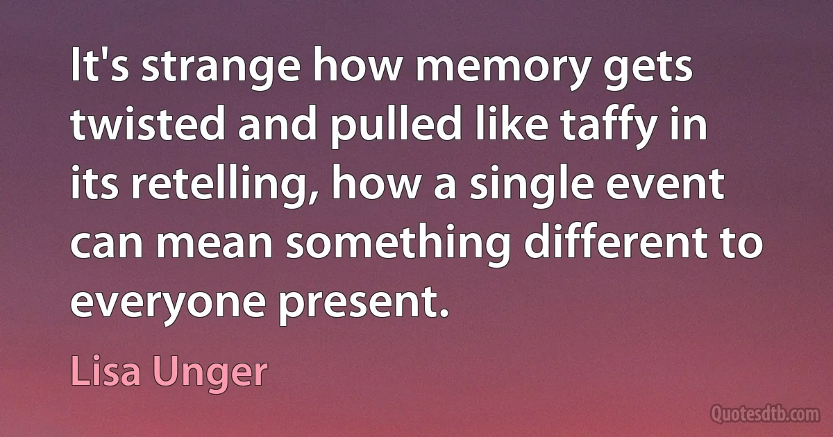 It's strange how memory gets twisted and pulled like taffy in its retelling, how a single event can mean something different to everyone present. (Lisa Unger)