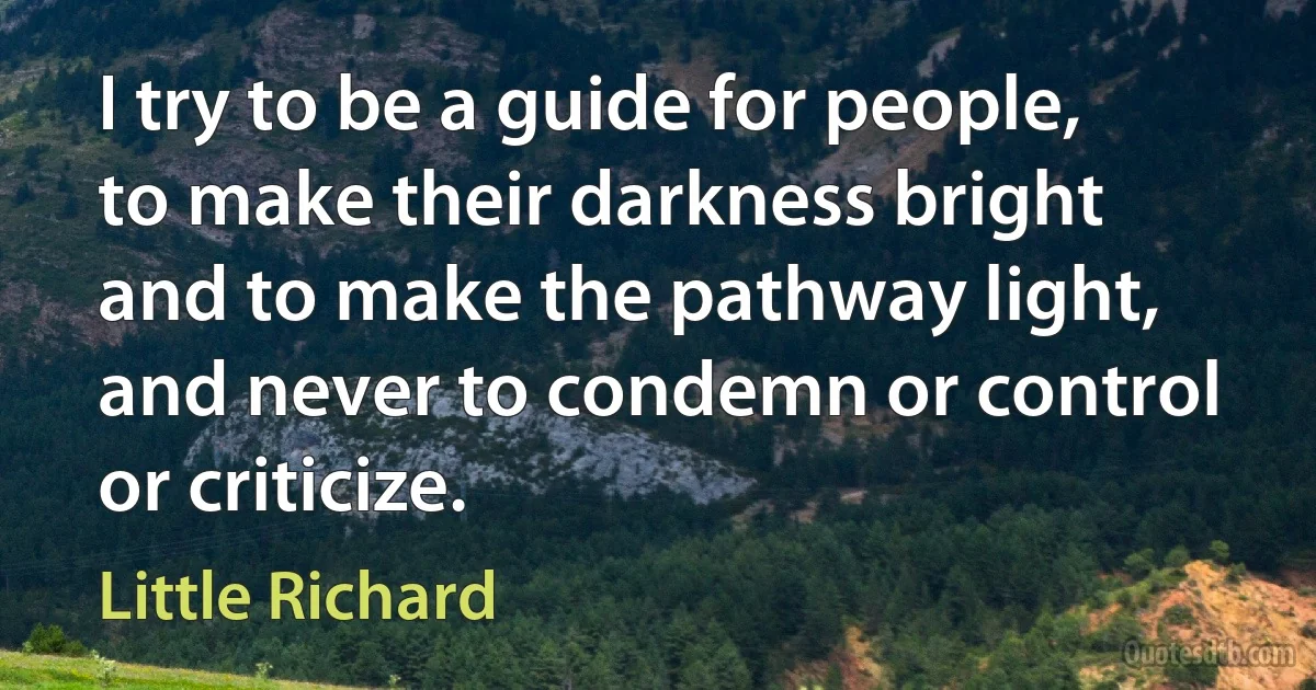 I try to be a guide for people, to make their darkness bright and to make the pathway light, and never to condemn or control or criticize. (Little Richard)