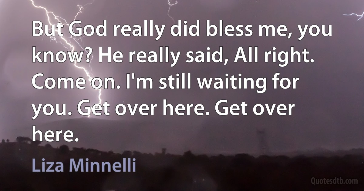 But God really did bless me, you know? He really said, All right. Come on. I'm still waiting for you. Get over here. Get over here. (Liza Minnelli)