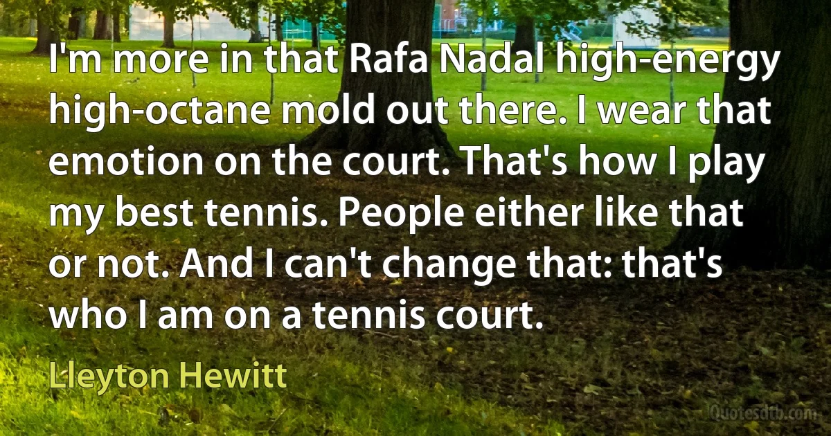 I'm more in that Rafa Nadal high-energy high-octane mold out there. I wear that emotion on the court. That's how I play my best tennis. People either like that or not. And I can't change that: that's who I am on a tennis court. (Lleyton Hewitt)