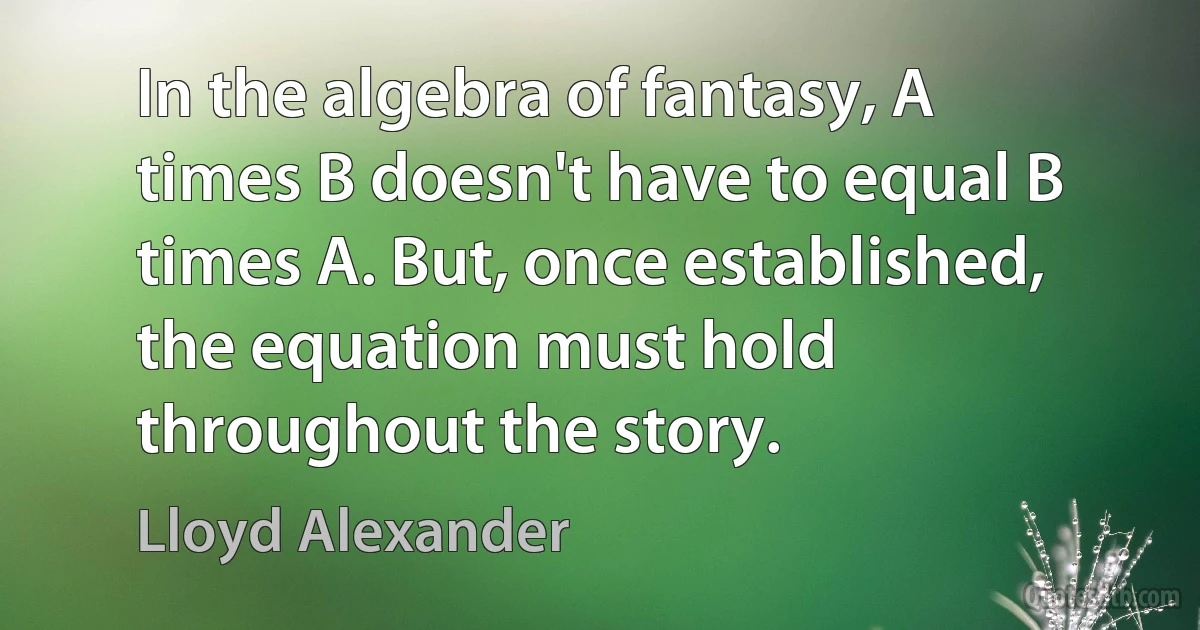 In the algebra of fantasy, A times B doesn't have to equal B times A. But, once established, the equation must hold throughout the story. (Lloyd Alexander)