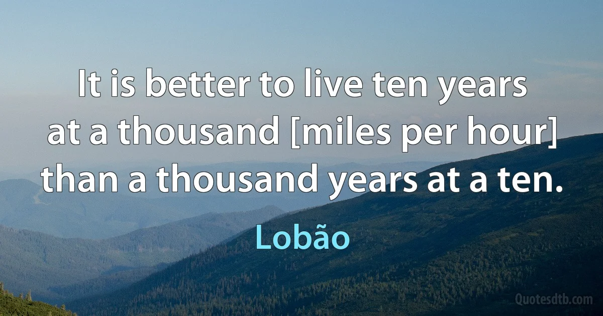 It is better to live ten years at a thousand [miles per hour] than a thousand years at a ten. (Lobão)