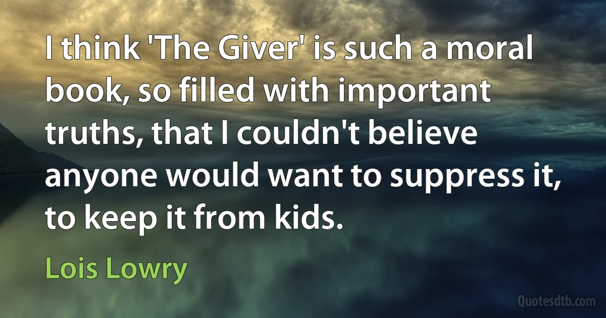 I think 'The Giver' is such a moral book, so filled with important truths, that I couldn't believe anyone would want to suppress it, to keep it from kids. (Lois Lowry)