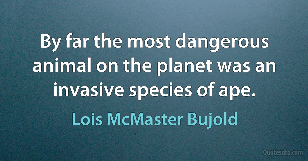 By far the most dangerous animal on the planet was an invasive species of ape. (Lois McMaster Bujold)