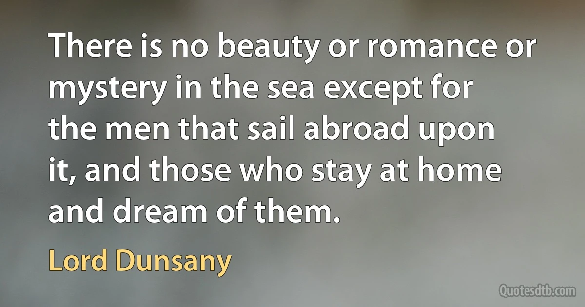 There is no beauty or romance or mystery in the sea except for the men that sail abroad upon it, and those who stay at home and dream of them. (Lord Dunsany)