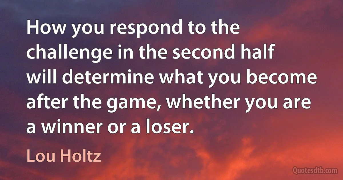 How you respond to the challenge in the second half will determine what you become after the game, whether you are a winner or a loser. (Lou Holtz)