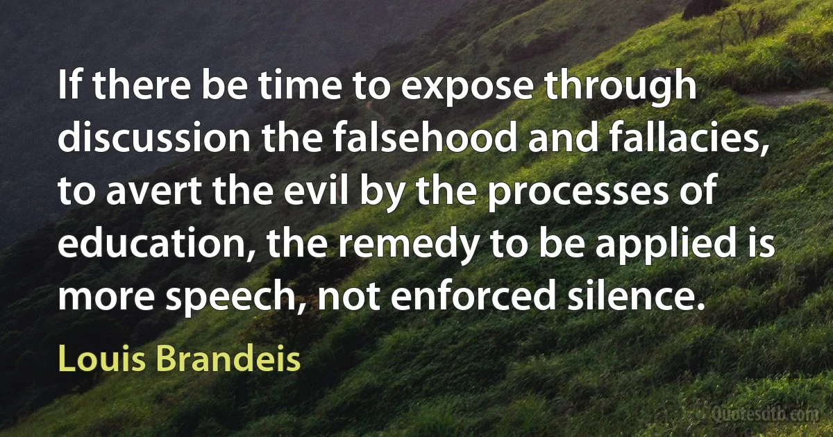 If there be time to expose through discussion the falsehood and fallacies, to avert the evil by the processes of education, the remedy to be applied is more speech, not enforced silence. (Louis Brandeis)