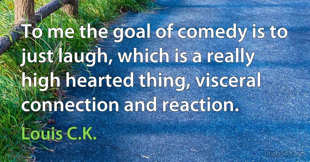 To me the goal of comedy is to just laugh, which is a really high hearted thing, visceral connection and reaction. (Louis C.K.)